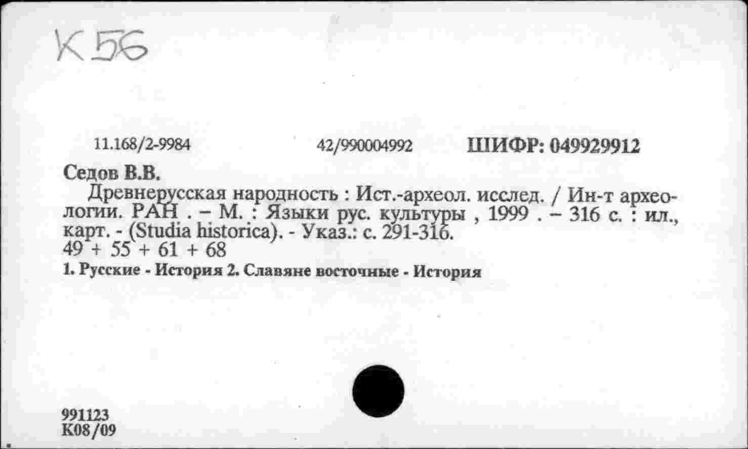 ﻿11.168/2-9984	42/990004992 ШИФР: 049929912
Седов В.В.
Древнерусская народность : Ист.-археол. исслед. / Ин-т археологии. РАН . - М. : Языки рус. культуры , 1999 . - 316 с. : ил., карт. - (Studia historica). - Указ.: с. 291-316.
49 + 55 + 61 + 68
1. Русские - История 2. Славяне восточные - История
991123
К08/09